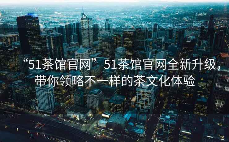 “51茶館官網”51茶館官網全新升級，帶你領略不一樣的茶文化體驗