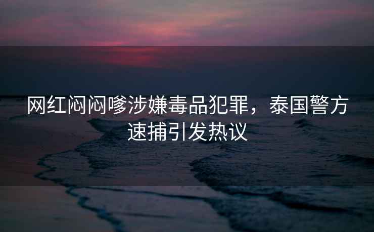 網紅悶悶嗲涉嫌毒品犯罪，泰國警方速捕引發熱議