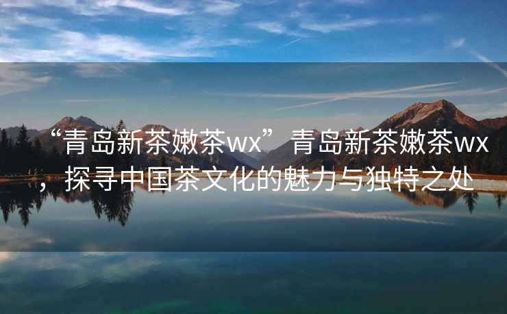 “青島新茶嫩茶wx”青島新茶嫩茶wx，探尋中國茶文化的魅力與獨特之處