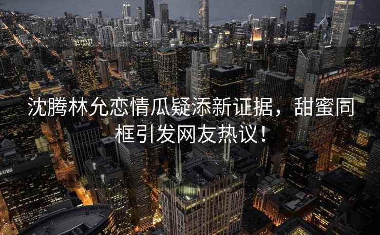 沈騰林允戀情瓜疑添新證據，甜蜜同框引發網友熱議！