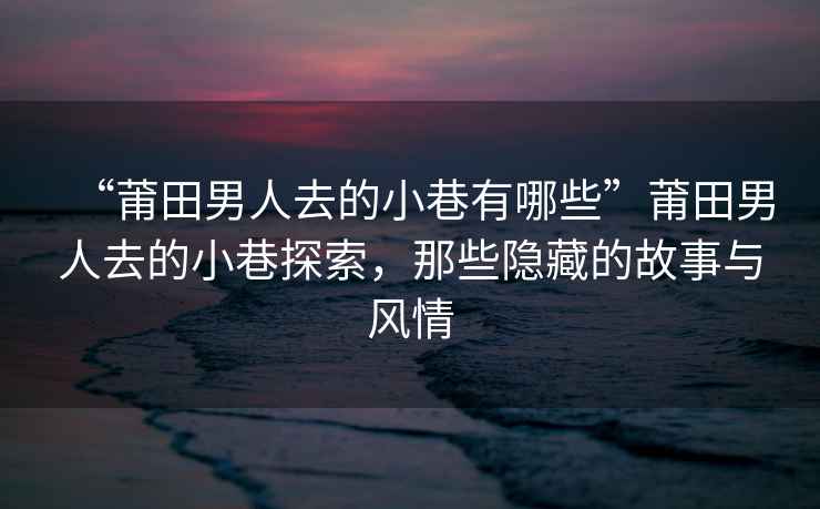“莆田男人去的小巷有哪些”莆田男人去的小巷探索，那些隱藏的故事與風情