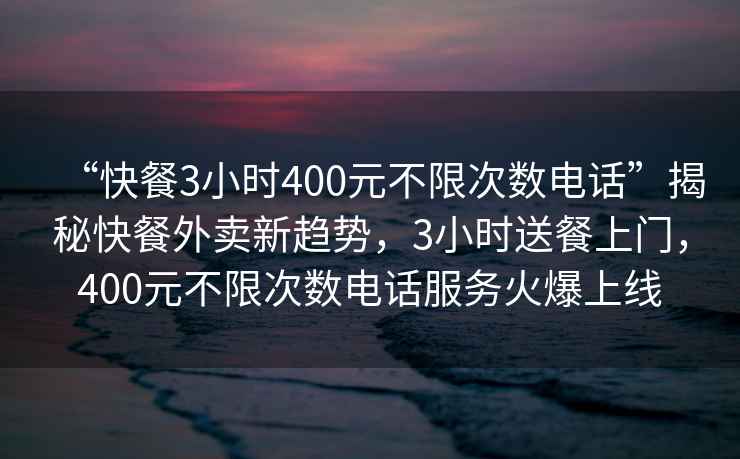 “快餐3小時400元不限次數電話”揭秘快餐外賣新趨勢，3小時送餐上門，400元不限次數電話服務火爆上線