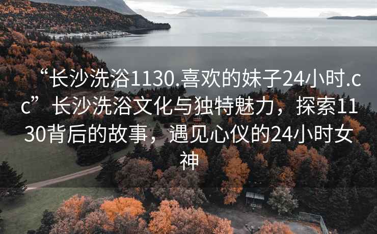 “長沙洗浴1130.喜歡的妹子24小時.cc”長沙洗浴文化與獨特魅力，探索1130背后的故事，遇見心儀的24小時女神
