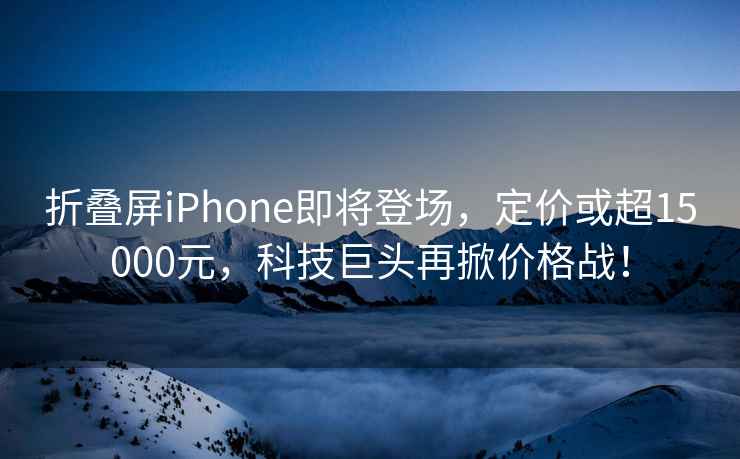 折疊屏iPhone即將登場，定價或超15000元，科技巨頭再掀價格戰！