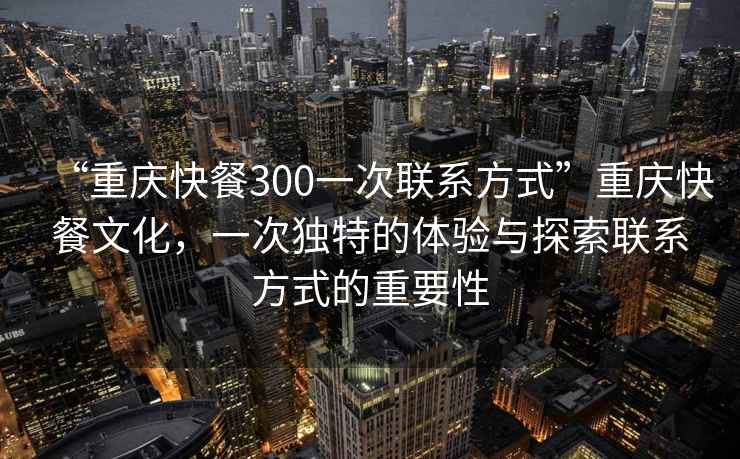 “重慶快餐300一次聯系方式”重慶快餐文化，一次獨特的體驗與探索聯系方式的重要性