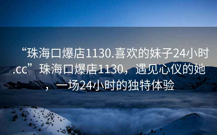 “珠海口爆店1130.喜歡的妹子24小時(shí).cc”珠海口爆店1130，遇見心儀的她，一場24小時(shí)的獨(dú)特體驗(yàn)