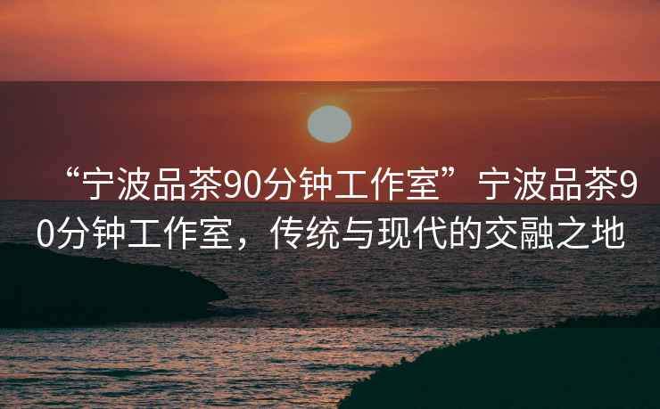 “寧波品茶90分鐘工作室”寧波品茶90分鐘工作室，傳統與現代的交融之地