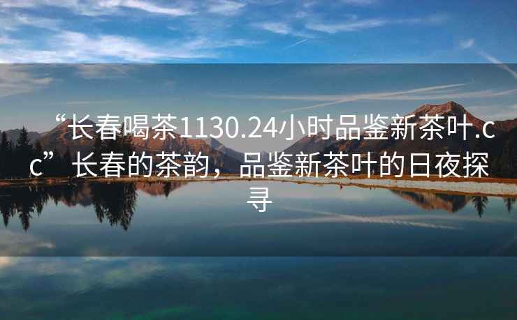 “長春喝茶1130.24小時品鑒新茶葉.cc”長春的茶韻，品鑒新茶葉的日夜探尋