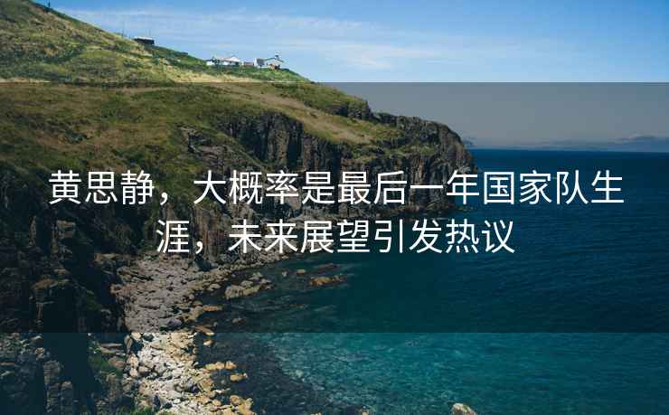 黃思靜，大概率是最后一年國家隊生涯，未來展望引發熱議