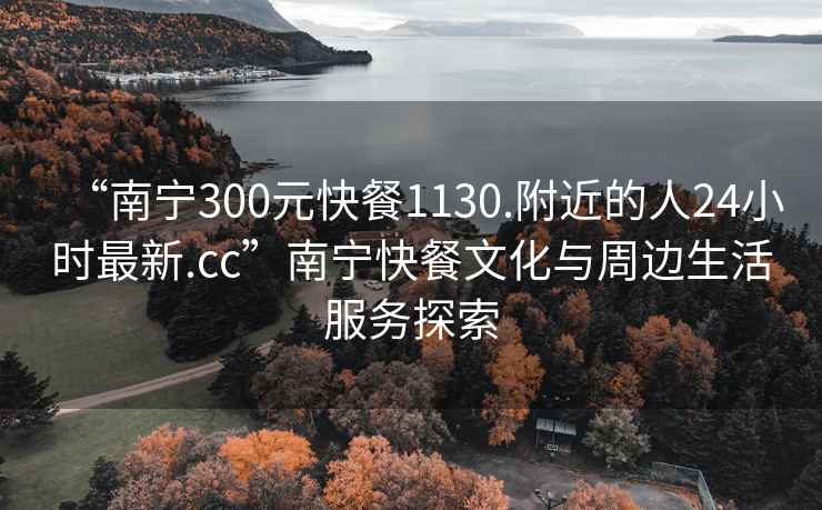 “南寧300元快餐1130.附近的人24小時最新.cc”南寧快餐文化與周邊生活服務探索