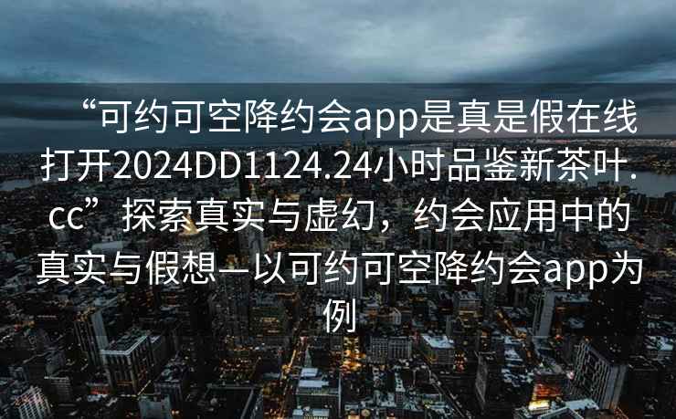 “可約可空降約會(huì)app是真是假在線打開(kāi)2024DD1124.24小時(shí)品鑒新茶葉.cc”探索真實(shí)與虛幻，約會(huì)應(yīng)用中的真實(shí)與假想—以可約可空降約會(huì)app為例