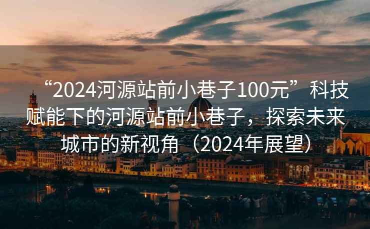 “2024河源站前小巷子100元”科技賦能下的河源站前小巷子，探索未來城市的新視角（2024年展望）