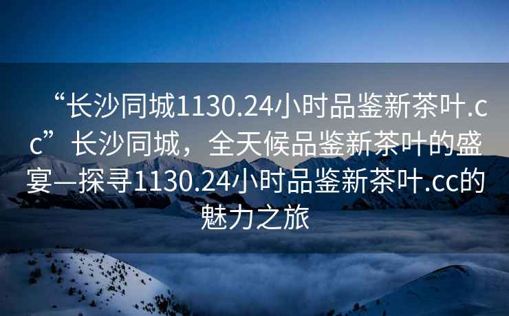 “長沙同城1130.24小時品鑒新茶葉.cc”長沙同城，全天候品鑒新茶葉的盛宴—探尋1130.24小時品鑒新茶葉.cc的魅力之旅