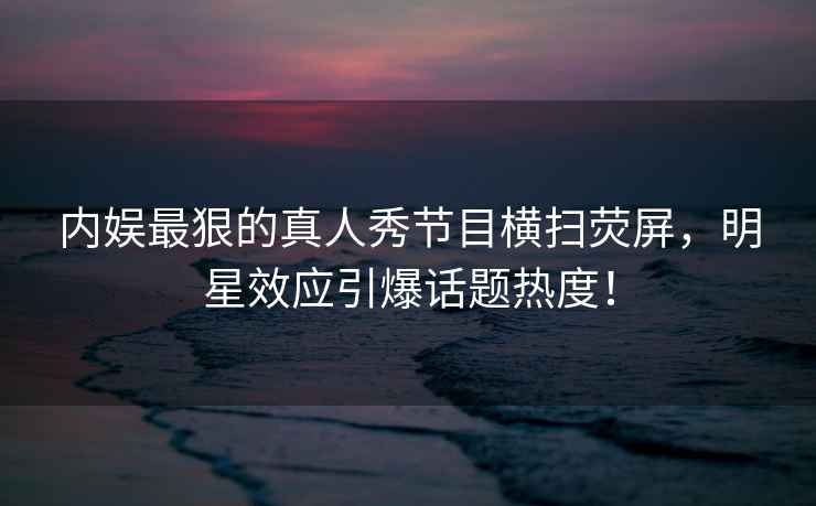 內娛最狠的真人秀節目橫掃熒屏，明星效應引爆話題熱度！