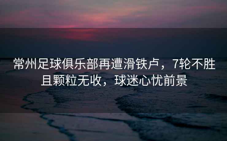 常州足球俱樂部再遭滑鐵盧，7輪不勝且顆粒無收，球迷心憂前景
