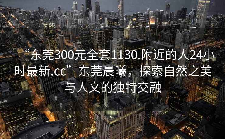 “東莞300元全套1130.附近的人24小時(shí)最新.cc”東莞晨曦，探索自然之美與人文的獨(dú)特交融