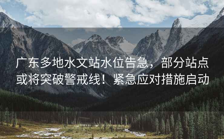 廣東多地水文站水位告急，部分站點或將突破警戒線！緊急應對措施啟動