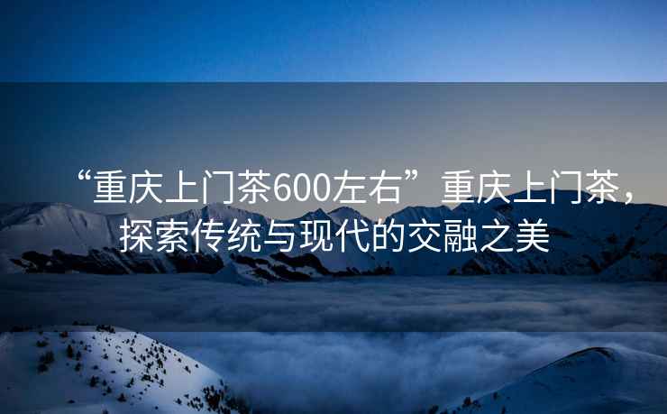 “重慶上門茶600左右”重慶上門茶，探索傳統與現代的交融之美