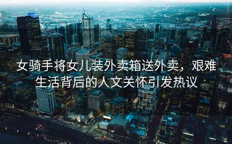 女騎手將女兒裝外賣箱送外賣，艱難生活背后的人文關懷引發熱議