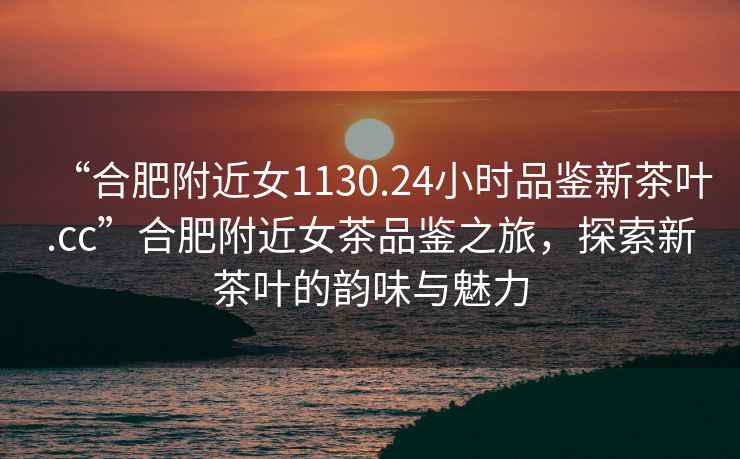 “合肥附近女1130.24小時(shí)品鑒新茶葉.cc”合肥附近女茶品鑒之旅，探索新茶葉的韻味與魅力