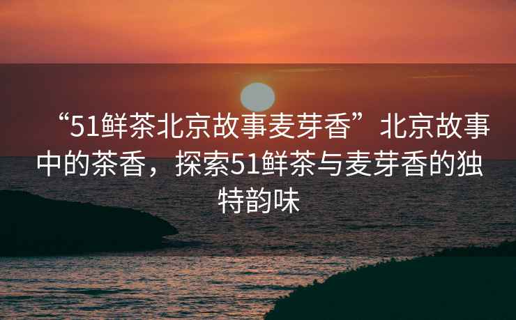 “51鮮茶北京故事麥芽香”北京故事中的茶香，探索51鮮茶與麥芽香的獨特韻味