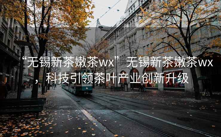 “無錫新茶嫩茶wx”無錫新茶嫩茶wx，科技引領茶葉產業創新升級