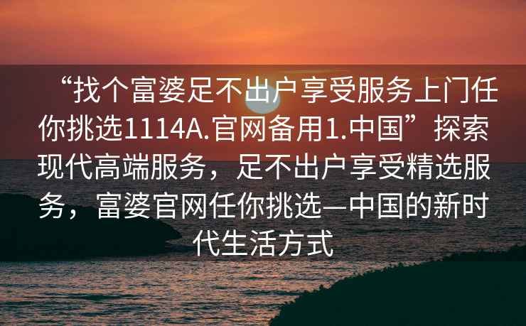 “找個富婆足不出戶享受服務上門任你挑選1114A.官網備用1.中國”探索現代高端服務，足不出戶享受精選服務，富婆官網任你挑選—中國的新時代生活方式