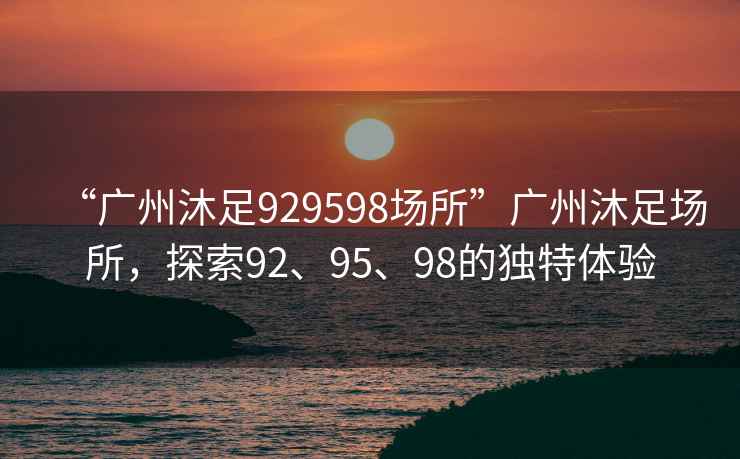 “廣州沐足929598場(chǎng)所”廣州沐足場(chǎng)所，探索92、95、98的獨(dú)特體驗(yàn)