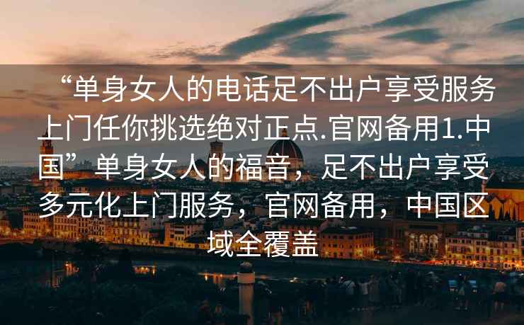 “單身女人的電話足不出戶享受服務上門任你挑選絕對正點.官網備用1.中國”單身女人的福音，足不出戶享受多元化上門服務，官網備用，中國區域全覆蓋