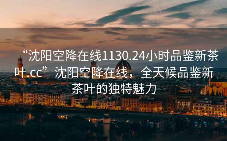 “沈陽空降在線1130.24小時品鑒新茶葉.cc”沈陽空降在線，全天候品鑒新茶葉的獨特魅力