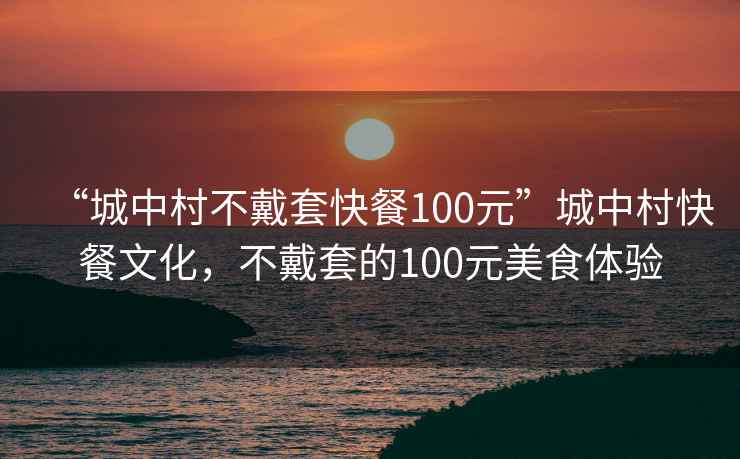 “城中村不戴套快餐100元”城中村快餐文化，不戴套的100元美食體驗