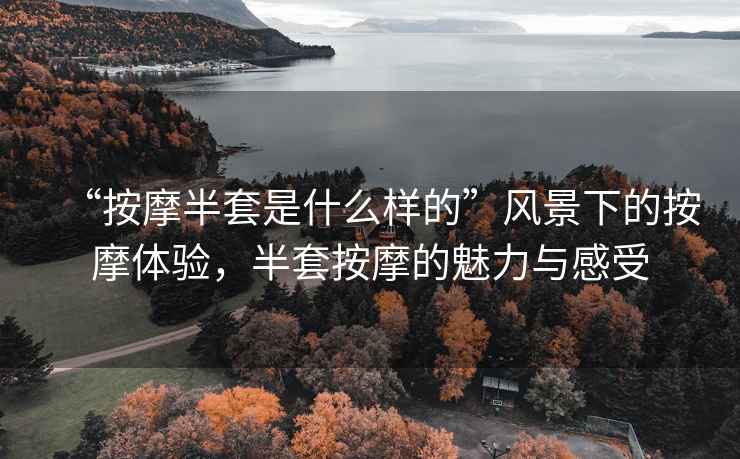 “按摩半套是什么樣的”風(fēng)景下的按摩體驗(yàn)，半套按摩的魅力與感受