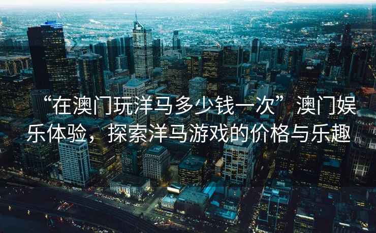 “在澳門玩洋馬多少錢一次”澳門娛樂體驗，探索洋馬游戲的價格與樂趣