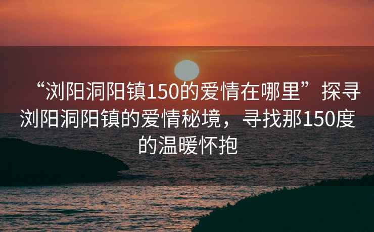 “瀏陽洞陽鎮150的愛情在哪里”探尋瀏陽洞陽鎮的愛情秘境，尋找那150度的溫暖懷抱