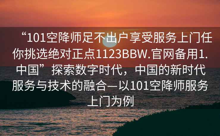 “101空降師足不出戶享受服務上門任你挑選絕對正點1123BBW.官網備用1.中國”探索數字時代，中國的新時代服務與技術的融合—以101空降師服務上門為例