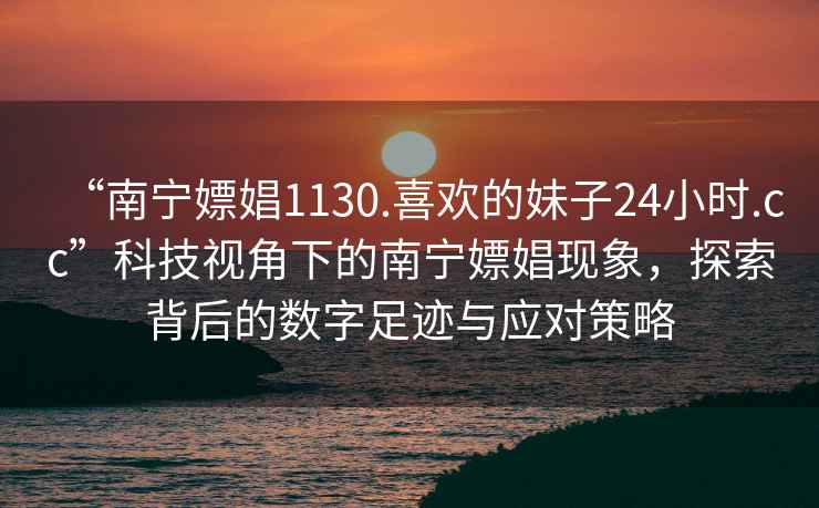 “南寧嫖娼1130.喜歡的妹子24小時(shí).cc”科技視角下的南寧嫖娼現(xiàn)象，探索背后的數(shù)字足跡與應(yīng)對策略