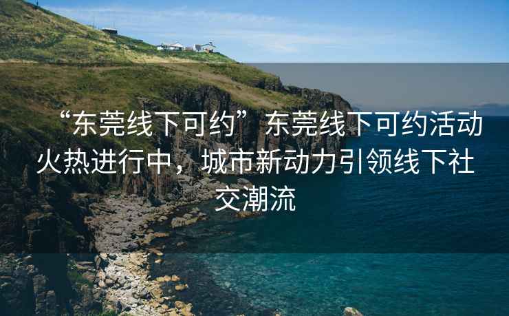“東莞線下可約”東莞線下可約活動火熱進行中，城市新動力引領線下社交潮流