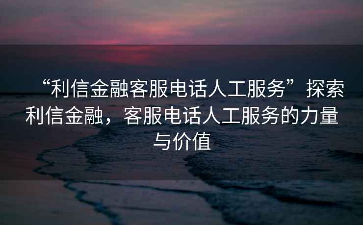“利信金融客服電話人工服務”探索利信金融，客服電話人工服務的力量與價值