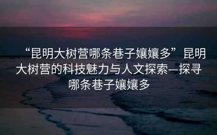 “昆明大樹營哪條巷子孃孃多”昆明大樹營的科技魅力與人文探索—探尋哪條巷子孃孃多