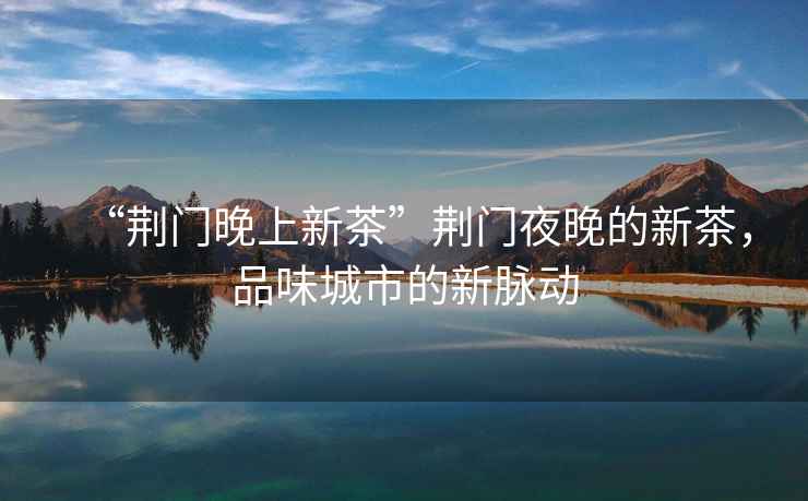 “荊門晚上新茶”荊門夜晚的新茶，品味城市的新脈動