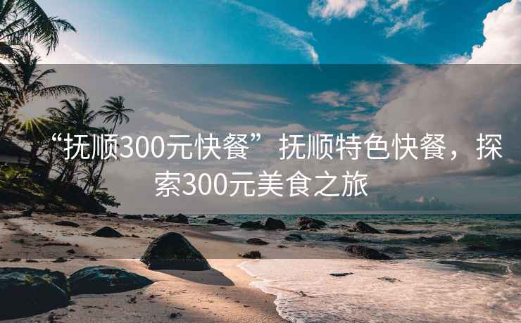 “撫順300元快餐”撫順特色快餐，探索300元美食之旅