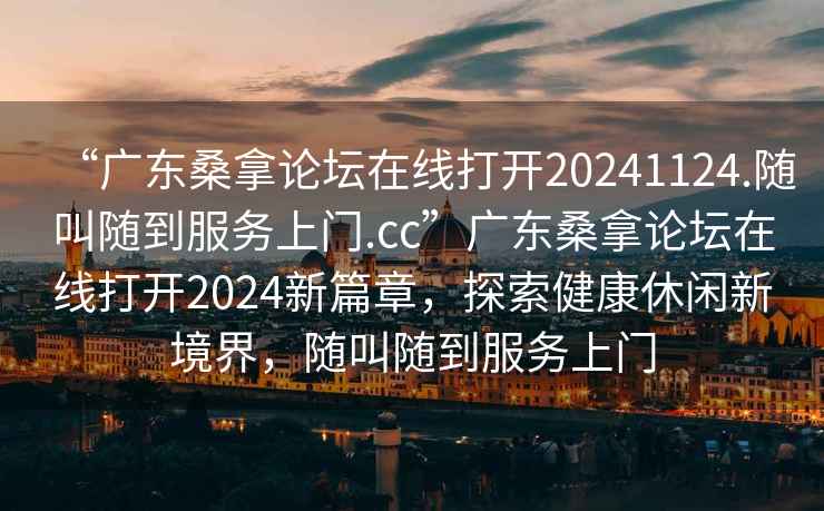 “廣東桑拿論壇在線打開20241124.隨叫隨到服務上門.cc”廣東桑拿論壇在線打開2024新篇章，探索健康休閑新境界，隨叫隨到服務上門