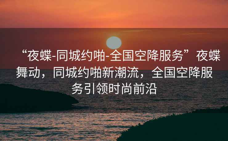 “夜蝶-同城約啪-全國空降服務”夜蝶舞動，同城約啪新潮流，全國空降服務引領時尚前沿