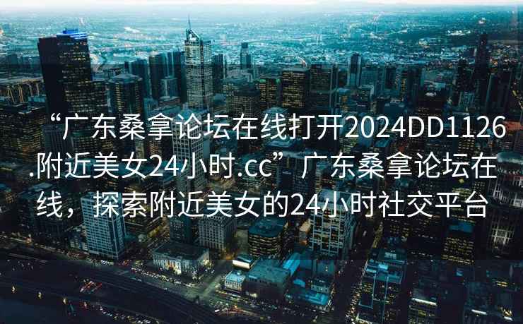 “廣東桑拿論壇在線打開2024DD1126.附近美女24小時.cc”廣東桑拿論壇在線，探索附近美女的24小時社交平臺
