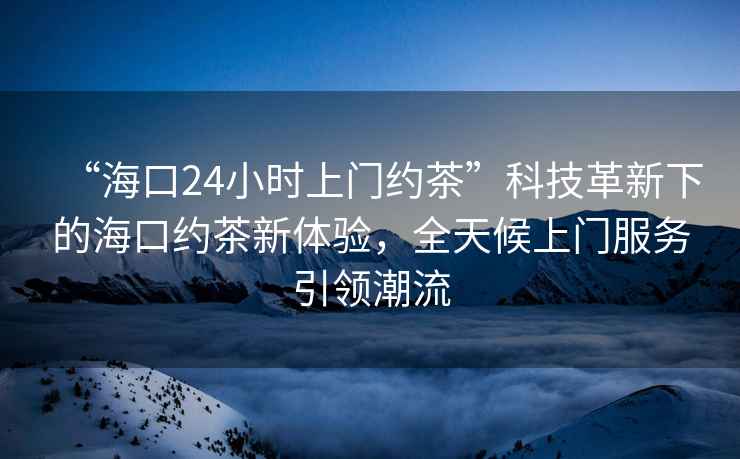 “海口24小時上門約茶”科技革新下的海口約茶新體驗，全天候上門服務引領潮流