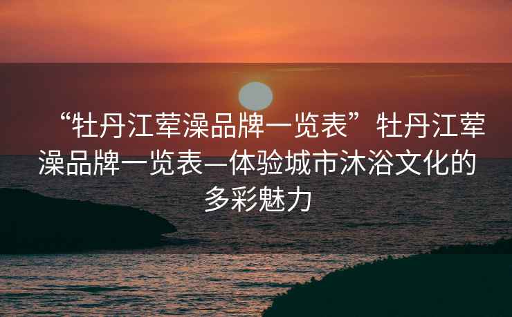“牡丹江葷澡品牌一覽表”牡丹江葷澡品牌一覽表—體驗城市沐浴文化的多彩魅力