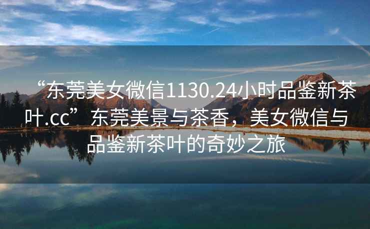 “東莞美女微信1130.24小時品鑒新茶葉.cc”東莞美景與茶香，美女微信與品鑒新茶葉的奇妙之旅