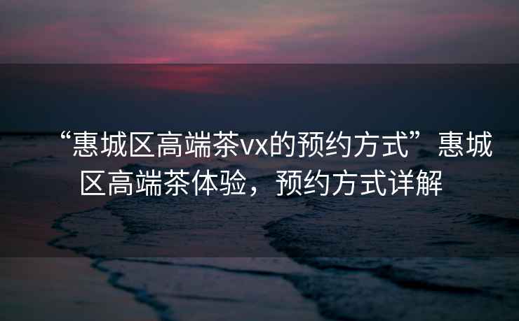 “惠城區高端茶vx的預約方式”惠城區高端茶體驗，預約方式詳解