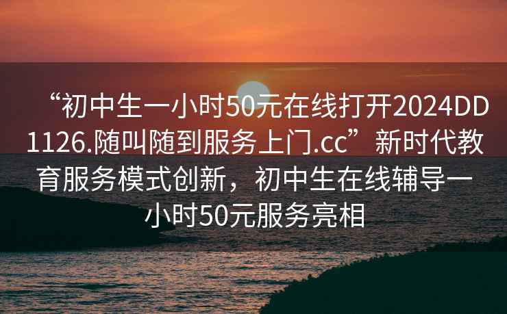 “初中生一小時50元在線打開2024DD1126.隨叫隨到服務上門.cc”新時代教育服務模式創新，初中生在線輔導一小時50元服務亮相