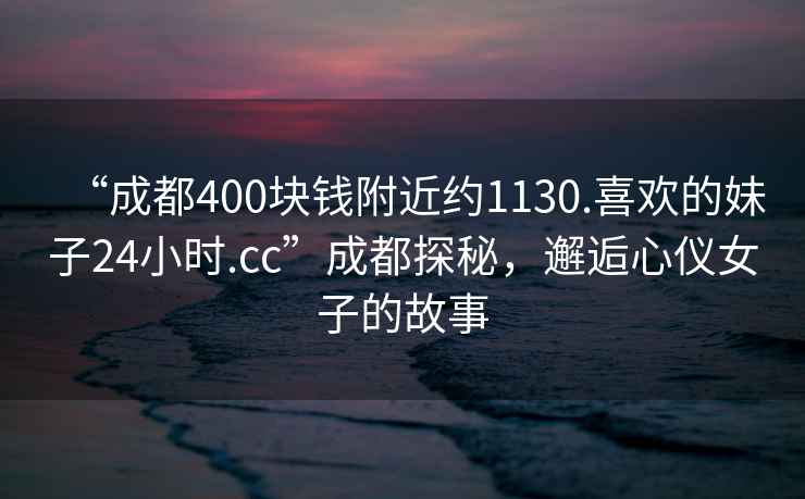 “成都400塊錢附近約1130.喜歡的妹子24小時.cc”成都探秘，邂逅心儀女子的故事